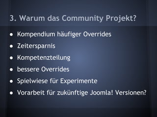 3. Warum das Community Projekt? 
● Kompendium häufiger Overrides 
● Zeitersparnis 
● Kompetenzteilung 
● bessere Overrides 
● Spielwiese für Experimente 
● Vorarbeit für zukünftige Joomla! Versionen? 
 