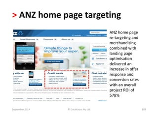 > ANZ home page targeting 
ANZ home page 
re-targeting and 
merchandising 
combined with 
landing page 
optimisation 
delivered an 
increase in offer 
response and 
conversion rates 
with an overall 
project ROI of 
578% 
September 2014 © Datalicious Pty Ltd 103 
 