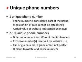 > Unique phone numbers 
 1 unique phone number 
– Phone number is considered part of the brand 
– Media origin of calls cannot be established 
– Added value of website interaction unknown 
 2-10 unique phone numbers 
– Different numbers for different media channels 
– Exclusive number(s) reserved for website use 
– Call origin data more granular but not perfect 
– Difficult to rotate and pause numbers 
September 2014 © Datalicious Pty Ltd 109 
 