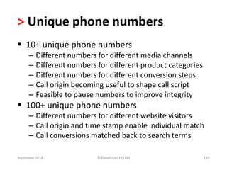 > Unique phone numbers 
 10+ unique phone numbers 
– Different numbers for different media channels 
– Different numbers for different product categories 
– Different numbers for different conversion steps 
– Call origin becoming useful to shape call script 
– Feasible to pause numbers to improve integrity 
 100+ unique phone numbers 
– Different numbers for different website visitors 
– Call origin and time stamp enable individual match 
– Call conversions matched back to search terms 
September 2014 © Datalicious Pty Ltd 110 
 