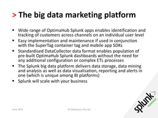 > The big data marketing platform 
 Wide range of OptimaHub Splunk apps enables identification and 
tracking of customers across channels on an individual user level 
 Easy implementation and maintenance if used in conjunction 
with the SuperTag container tag and mobile app SDKs 
 Standardised DataCollector data format enables population of 
pre-built OptimaHub Splunk dashboards without the need for 
any additional configuration or complex ETL processes 
 The Splunk big data platform delivers data storage, data mining 
and analysis as well as data visualisation, reporting and alerts in 
one (which is unique among BI platforms) 
 Splunk will scale with your business 
June 2014 © Datalicious Pty Ltd 120 
 