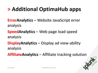 > Additional OptimaHub apps 
ErrorAnalytics – Website JavaScript error 
analysis 
SpeedAnalytics – Web page load speed 
analysis 
DisplayAnalytics – Display ad view-ability 
analysis 
AffiliateAnalytics – Affiliate tracking solution 
June 2014 © Datalicious Pty Ltd 130 
 