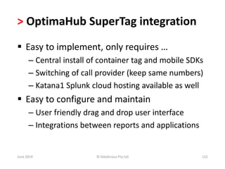> OptimaHub SuperTag integration 
 Easy to implement, only requires … 
– Central install of container tag and mobile SDKs 
– Switching of call provider (keep same numbers) 
– Katana1 Splunk cloud hosting available as well 
 Easy to configure and maintain 
– User friendly drag and drop user interface 
– Integrations between reports and applications 
June 2014 © Datalicious Pty Ltd 132 
 