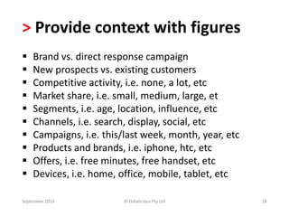 > Provide context with figures 
 Brand vs. direct response campaign 
 New prospects vs. existing customers 
 Competitive activity, i.e. none, a lot, etc 
 Market share, i.e. small, medium, large, et 
 Segments, i.e. age, location, influence, etc 
 Channels, i.e. search, display, social, etc 
 Campaigns, i.e. this/last week, month, year, etc 
 Products and brands, i.e. iphone, htc, etc 
 Offers, i.e. free minutes, free handset, etc 
 Devices, i.e. home, office, mobile, tablet, etc 
September 2014 © Datalicious Pty Ltd 18 
 