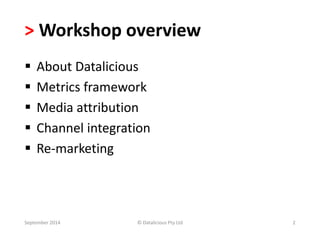 > Workshop overview 
 About Datalicious 
 Metrics framework 
 Media attribution 
 Channel integration 
 Re-marketing 
September 2014 © Datalicious Pty Ltd 2 
 