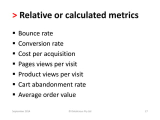 > Relative or calculated metrics 
 Bounce rate 
 Conversion rate 
 Cost per acquisition 
 Pages views per visit 
 Product views per visit 
 Cart abandonment rate 
 Average order value 
September 2014 © Datalicious Pty Ltd 27 
 