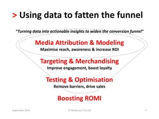 > Using data to fatten the funnel 
“Turning data into actionable insights to widen the conversion funnel” 
Media Attribution & Modeling 
Maximise reach, awareness & increase ROI 
Targeting & Merchandising 
Improve engagement, boost loyalty 
Testing & Optimisation 
Remove barriers, drive sales 
Boosting ROMI 
September 2014 © Datalicious Pty Ltd 4 
 