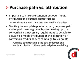 > Purchase path vs. attribution 
 Important to make a distinction between media 
attribution and purchase path tracking 
– Not the same, one is necessary to enable the other 
 Tracking the complete purchase path, i.e. every paid 
and organic campaign touch point leading up to a 
conversion is a necessary requirement to be able to 
actually do media attribution or the allocation or 
conversion credits back to campaign touch points 
– Purchase path tracking is the data collection and 
media attribution is the actual analysis or modelling 
September 2014 © Datalicious Pty Ltd 61 
 