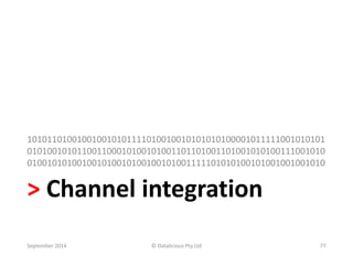 101011010010010010101111010010010101010100001011111001010101 
010100101011001100010100101001101101001101001010100111001010 
010010101001001010010100100101001111101010100101001001001010 
> Channel integration 
September 2014 © Datalicious Pty Ltd 77 
 
