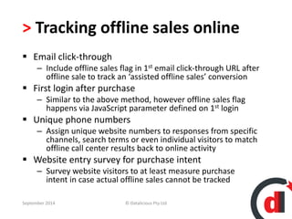 > Tracking offline sales online 
 Email click-through 
– Include offline sales flag in 1st email click-through URL after 
offline sale to track an ‘assisted offline sales’ conversion 
 First login after purchase 
– Similar to the above method, however offline sales flag 
happens via JavaScript parameter defined on 1st login 
 Unique phone numbers 
– Assign unique website numbers to responses from specific 
channels, search terms or even individual visitors to match 
offline call center results back to online activity 
 Website entry survey for purchase intent 
– Survey website visitors to at least measure purchase 
intent in case actual offline sales cannot be tracked 
September 2014 © Datalicious Pty Ltd 82 
 