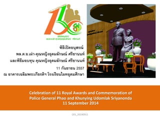 พิธีเปิดอนุสรณ์ 
พล.ต.อ.เผ่า-คุณหญิงอุดมลักษณ์ ศรียานนท์ 
และพิธีมอบทุน คุณหญิงอุดมลักษณ์ ศรียานนท์ 
11 กันยายน 2557 ณ อาคารเฉลิมพระเกียรติฯ โรงเรียนไผทอุดมศึกษา 
Celebration of 11 Royal Awards and Commemoration of 
Police General Phao and Khunying Udomlak Sriyanonda 
11 September 2014 
CKS_20140911  