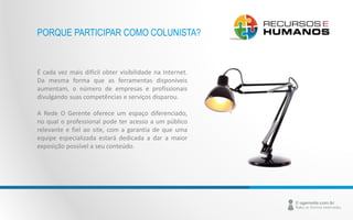 PORQUE PARTICIPAR COMO COLUNISTA? 
É cada vez mais difícil obter visibilidade na Internet. 
Da mesma forma que as ferramentas disponíveis 
aumentam, o número de empresas e profissionais 
divulgando suas competências e serviços disparou. 
A Rede O Gerente oferece um espaço diferenciado, 
no qual o professional pode ter acesso a um público 
relevante e fiel ao site, com a garantia de que uma 
equipe especializada estará dedicada a dar a maior 
exposição possível a seu conteúdo. 
 