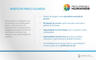 BENEFÍCIOS PARA O COLUNISTA 
Nosso objetivo é estabelecer com 
os colunistas uma relação ganha-ganha. 
O fornecimento de 
conteúdo terá a contrapartida de 
divulgação da imagem positiva do 
profissional, reforçando seu 
network e suas oportunidades de 
negócios. 
• Reforço da imagem como especialista em gestão de 
pessoas 
• Divulgação de seu site e perfis nas redes sociais para o 
público de O Gerente. 
• Oportunidade de Networking com os visitantes e outros 
colaboradores. 
• Oportunidades de parcerias em eventos, produtos, 
consultoria e outras iniciativas da Rede O Gerente. 
• Possibilidade de escrever para todos os sites da Rede O 
Gerente a partir de seu perfil único no site. 
 