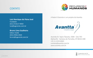 Junho/2014 
CONTATO 
Luiz Henrique de Paiva José 
Fundador 
(011) 9-8117-9959 
luiz@ogerente.com.br 
Bruno Lima Soalheiro 
Editor-Chefe 
(031) 9936-4920 
bruno@ogerente.com.br 
A Rede O Gerente é um projeto da Avantta 
Avenida Dr. Yojiro Takaoka, 4384 - Sala 705 
Alphaville - Santana do Parnaíba, SP 06541-038 
+55 11 4152-8463 
contato@avantta.com.br 
www.avantta.com.br 
