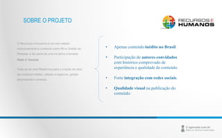 O Recursos e Humanos é um site voltado 
exclusivamente a conteúdo sobre RH e Gestão de 
Pessoas, e faz parte de uma iniciativa chamada 
Rede O Gerente. 
Trata-se de uma Plataforma para a criação de sites 
de conteúdo inédito, voltado a negócios, gestão 
empresarial e carreiras. 
• Apenas conteúdo inédito no Brasil. 
• Participação de autores convidados 
com histórico comprovado de 
experiência e qualidade de conteúdo. 
• Forte integração com redes sociais. 
• Qualidade visual na publicação do 
conteúdo. 
SOBRE O PROJETO 
 