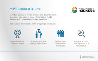 VISÃO DA REDE O GERENTE 
A Rede O Gerente se tornará o maior canal de conteúdo em 
português para todos os temas relacionados a Gestão 
Empresarial, Carreiras Profissionais e Negócios. 
Esta visão se concretizará a partir de alguns pilares básicos: 
Profissionalismo na 
entrega de resultados 
Alta qualidade de 
conteúdo inédito 
Parcerias com 
profissionais 
renomados 
Oferta de serviços 
para Especialistas e 
Consultorias 
 