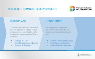 RECURSOS E HUMANOS | DESENVOLVIMENTO 
CURTO PRAZO LONGO PRAZO 
O foco inicial do Recursos e Humanos 
é a publicação de de artigos, cases e 
entrevistas, mas novas seções serão 
lançadas em breve para diversificar o 
conteúdo: 
 Catálogo de Livros 
 Calendário de Cursos e Eventos 
 Diretório de Empresas 
No longo prazo, o objetivo é 
desenvolver oportunidades em 
parceria com os colaboradores do 
site: 
 Palestras Online e Presenciais 
 Encontros de Networking 
 Cursos Online e Presenciais 
 