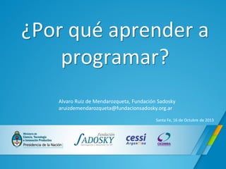 ¿Por qué aprender a programar? 
Alvaro Ruiz de Mendarozqueta, Fundación Sadosky aruizdemendarozqueta@fundacionsadosky.org.ar 
Santa Fe, 16 de Octubre de 2013  
