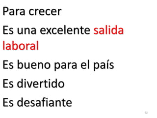 52 
Para crecer 
Es una excelente salida laboral 
Es bueno para el país 
Es divertido 
Es desafiante  