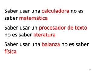 58 
Saber usar una calculadora no es saber matemática 
Saber usar un procesador de texto no es saber literatura 
Saber usar una balanza no es saber física  