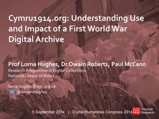 Cymru1914.org: Understanding Use 
and Impact of a First World War 
Digital Archive 
Prof Lorna Hughes, Dr Owain Roberts, Paul McCann 
Research Programme in Digital Collections 
National Library of Wales 
Ymchwil 
Research 
lorna.hughes@llgc.org.uk 
@lornamhughes 
5 September 2014 | Digital Humanities Congress 2014 
 
