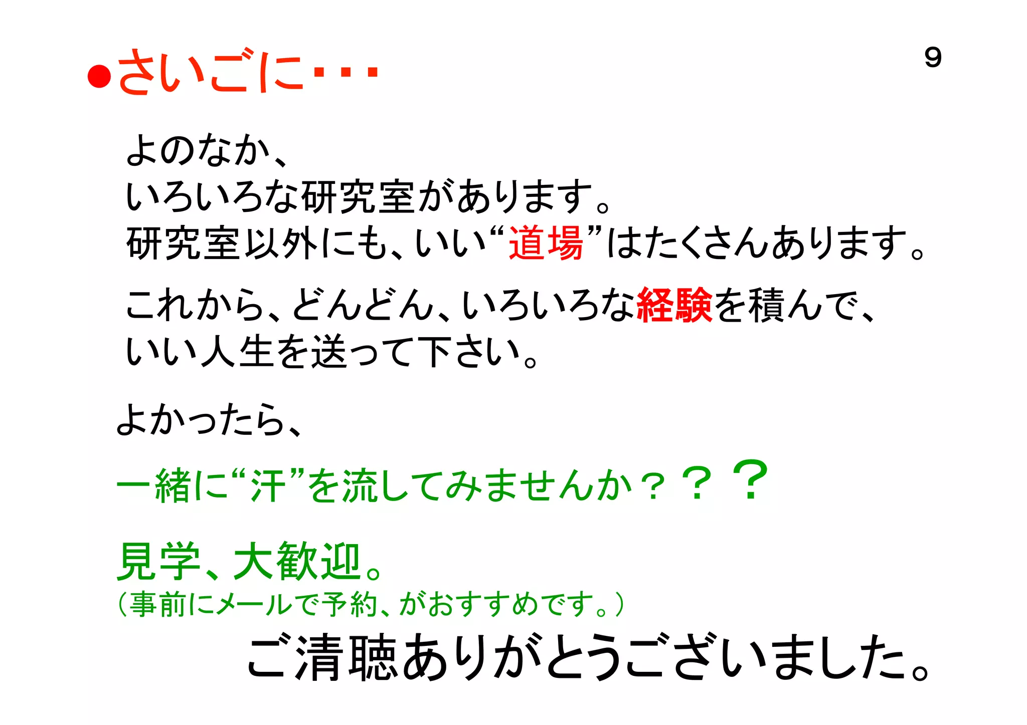 ●さいごに・・・	

９	

よのなか、
いろいろな研究室があります。
研究室以外にも、いい“道場”はたくさんあります。
これから、どんどん、いろいろな経験を積んで、
いい人生を送って下さい。	
よかったら、
一緒に“汗”を流してみませんか？？？
	

見学、大歓迎。
（事前にメールで予約、がおすすめです。）	

ご清聴ありがとうございました。	

 