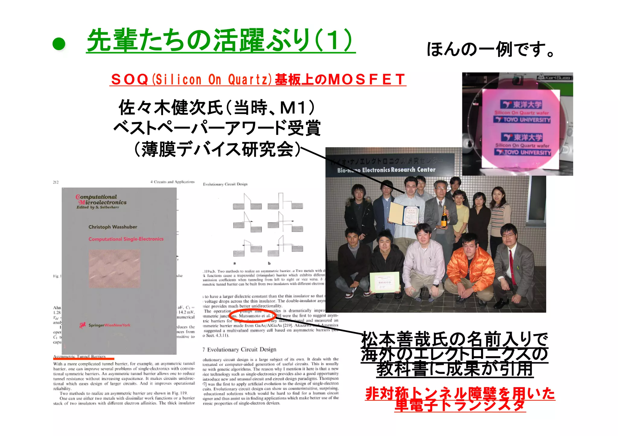 ● 先輩たちの活躍ぶり（１）	

６	
ほんの一例です。	

ＳＯＱ(Silicon  On  Quartz)基板上のＭＯＳＦＥＴ

佐々木健次氏（当時、Ｍ１）
ベストペーパーアワード受賞
（薄膜デバイス研究会）	

松本善哉氏の名前入りで
海外のエレクトロニクスの
教科書に成果が引用	
非対称トンネル障壁を用いた
単電子トランジスタ

 