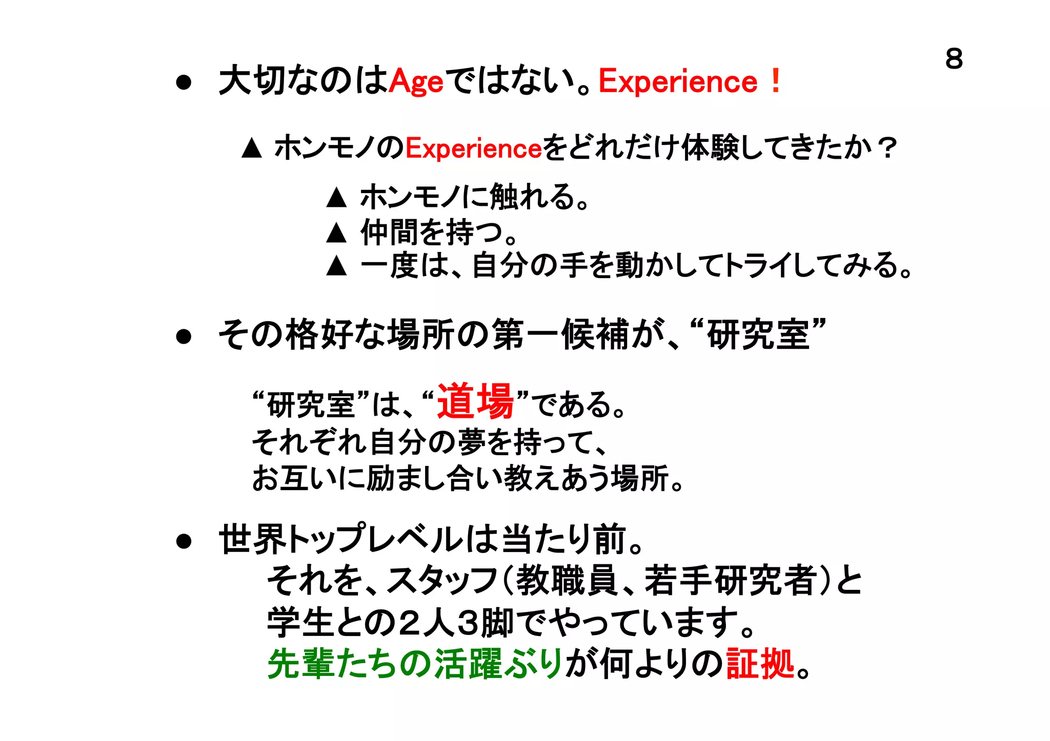 ●　大切なのはAgeではない。Experience！	
▲ ホンモノのExperienceをどれだけ体験してきたか？	
▲ ホンモノに触れる。	
▲ 仲間を持つ。	
▲ 一度は、自分の手を動かしてトライしてみる。	

●　その格好な場所の第一候補が、“研究室”	
“研究室”は、“道場”である。
それぞれ自分の夢を持って、
お互いに励まし合い教えあう場所。	

●　世界トップレベルは当たり前。
　　　　それを、スタッフ（教職員、若手研究者）と
　　　　学生との２人３脚でやっています。
　　　　先輩たちの活躍ぶりが何よりの証拠。	

８	

 