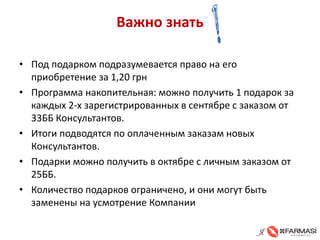 Важно знать 
• 
Под подарком подразумевается право на его приобретение за 1,20 грн 
• 
Программа накопительная: можно получить 1 подарок за каждых 2-х зарегистрированных в сентябре с заказом от 33ББ Консультантов. 
• 
Итоги подводятся по оплаченным заказам новых Консультантов. 
• 
Подарки можно получить в октябре с личным заказом от 25ББ. 
• 
Количество подарков ограничено, и они могут быть заменены на усмотрение Компании  
