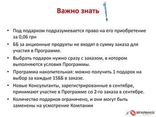 Важно знать 
• 
Под подарком подразумевается право на его приобретение за 0,06 грн 
• 
ББ за акционные продукты не входят в сумму заказа для участия в Программе. 
• 
Выбрать подарок нужно сразу с заказом, в котором выполняются условия Программы. 
• 
Программа накопительная: можно получить 1 подарок на выбор за каждые 15ББ в заказе. 
• 
Новые Консультанты, зарегистрированные в сентябре, принимают участие в Программе со 2-го заказа в сентябре. 
• 
Количество подарков ограничено, и они могут быть заменены на усмотрение Компании  