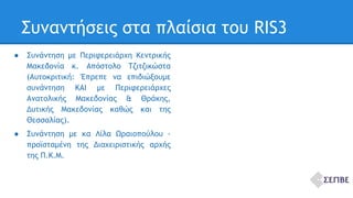Συναντήσεις στα πλαίσια του RIS3 
● Συνάντηση με Περιφερειάρχη Κεντρικής 
Μακεδονία κ. Απόστολο Τζιτζικώστα 
(Αυτοκριτική: Έπρεπε να επιδιώξουμε 
συνάντηση ΚΑΙ με Περιφερειάρχες 
Ανατολικής Μακεδονίας & Θράκης, 
Δυτικής Μακεδονίας καθώς και της 
Θεσσαλίας). 
● Συνάντηση με κα Λίλα Ωραιοπούλου - 
προϊσταμένη της Διαχειριστικής αρχής 
της Π.Κ.Μ. 
 