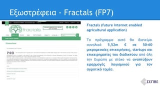 Εξωστρέφεια - Fractals (FP7) 
Fractals (future internet enabled 
agricultural application) 
Το πρόγραμμα αυτό θα διανείμει 
συνολικά 5,52m € σε 50‐60 
μικρομεσαίες επιχειρήσεις, startups και 
επιχειρηματίες του διαδικτύου από όλη 
την Ευρώπη με στόχο να αναπτύξουν 
εφαρμογές λογισμικού για τον 
αγροτικό τομέα. 
 