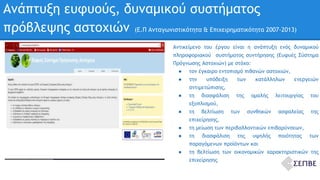 Ανάπτυξη ευφυούς, δυναμικού συστήματος 
πρόβλεψης αστοχιών (Ε.Π Ανταγωνιστικότητα & Επιχειρηματικότητα 2007-2013) 
Αντικείμενο του έργου είναι η ανάπτυξη ενός δυναμικού 
πληροφοριακού συστήματος συντήρησης (Ευφυές Σύστημα 
Πρόγνωσης Αστοχιών) με στόχο: 
● τον έγκαιρο εντοπισμό πιθανών αστοχιών, 
● την υπόδειξη των κατάλληλων ενεργειών 
αντιμετώπισης, 
● τη διασφάλιση της ομαλής λειτουργίας του 
εξοπλισμού, 
● τη βελτίωση των συνθηκών ασφαλείας της 
επιχείρησης, 
● τη μείωση των περιβαλλοντικών επιβαρύνσεων, 
● τη διασφάλιση της υψηλής ποιότητας των 
παραγόμενων προϊόντων και 
● τη βελτίωση των οικονομικών χαρακτηριστικών της 
επιχείρησης 
 