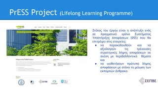 PrESS Project (Lifelong Learning Programme) 
Στόχος του έργου είναι η ανάπτυξη ενός 
σε πραγματικό χρόνο Συστήματος 
Υποστήριξης Αποφάσεων (DSS) που θα 
επιτρέψει στις εταιρείες: 
● να παρακολουθούν και να 
αξιολογούν τις τρέχουσες 
στρατηγικές λήψης αποφάσεων σε 
σχέση με περιβαλλοντικά θέματα 
και 
● να υιοθετήσουν πρότυπα λήψης 
αποφάσεων με στόχο τη μείωση των 
εκπομπών άνθρακα. 
 