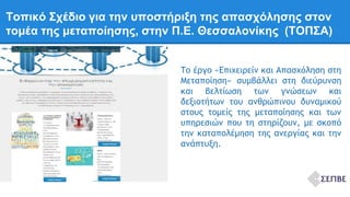 Τοπικό Σχέδιο για την υποστήριξη της απασχόλησης στον 
τομέα της μεταποίησης, στην Π.Ε. Θεσσαλονίκης (ΤΟΠΣΑ) 
Το έργο «Επιχειρείν και Απασχόληση στη 
Μεταποίηση» συμβάλλει στη διεύρυνση 
και βελτίωση των γνώσεων και 
δεξιοτήτων του ανθρώπινου δυναμικού 
στους τομείς της μεταποίησης και των 
υπηρεσιών που τη στηρίζουν, με σκοπό 
την καταπολέμηση της ανεργίας και την 
ανάπτυξη. 
 