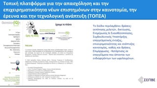 Τοπική πλατφόρμα για την απασχόληση και την 
επιχειρηματικότητα νέων επιστημόνων στην καινοτομία, την 
έρευνα και την τεχνολογική ανάπτυξη (ΤΟΠΣΑ) 
Το Σχέδιο περιλαμβάνει δράσεις: 
εκπόνησης μελετών, δικτύωσης, 
Ενημέρωσης & Ευαισθητοποίησης, 
Συμβουλευτικής Υποστήριξης 
επαγγελματικής ένταξης, 
επιχειρηματικότητας και ανάπτυξης 
καινοτομίας, καθώς και δράσεις 
Επιμόρφωσης - Κατάρτισης σε 
επαγγέλματα που άπτονται των 
ενδιαφερόντων των ωφελουμένων. 
 