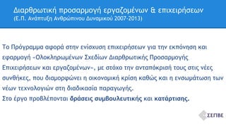 Διαρθρωτική προσαρμογή εργαζομένων & επιχειρήσεων 
(Ε.Π. Ανάπτυξη Ανθρώπινου Δυναμικού 2007-2013) 
Το Πρόγραμμα αφορά στην ενίσχυση επιχειρήσεων για την εκπόνηση και 
εφαρμογή «Ολοκληρωμένων Σχεδίων Διαρθρωτικής Προσαρμογής 
Επιχειρήσεων και εργαζομένων», με στόχο την ανταπόκρισή τους στις νέες 
συνθήκες, που διαμορφώνει η οικονομική κρίση καθώς και η ενσωμάτωση των 
νέων τεχνολογιών στη διαδικασία παραγωγής. 
Στο έργο προβλέπονται δράσεις συμβουλευτικής και κατάρτισης. 
 