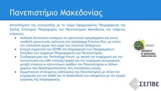 Πανεπιστήμιο Μακεδονίας 
Αποτελέσματα της συνεργασίας με το τμήμα Εφαρμοσμένης Πληροφορικής της 
Σχολής Επιστημών Πληροφορίας του Πανεπιστημίου Μακεδονίας και επόμενες 
ενέργειες: 
● Ανάλυση δυνητικών ευκαιριών σε ερευνητικά προγράμματα και κοινή 
υποβολή ερευνητικής πρότασης στο πρόγραμμα Erasmus Plus, με στόχο 
την υλοποίηση έργου στο χώρο των ανοικτών δεδομένων. 
● Ενεργή συμμετοχή του ΣΕΠΒΕ στη διαμόρφωση των Προγραμμάτων 
Σπουδών των τμημάτων Πληροφορικής του Πανεπιστημίου 
● Συνδιοργάνωση του Technology Forum με σκοπό την ενημέρωση για την 
τεχνογνωσία της κάθε εταιρίας/φορέα και την γεφύρωση συνεργασιών 
μεταξύ εταιριών κι ερευνητικών ομάδων του Πανεπιστημίου κι άλλων 
φορέων που δραστηριοποιούνται στις τεχνολογίες αιχμής. 
● Συμμετοχή σε επιλεγμένες εκδηλώσεις του Πανεπιστημίου με στόχο την 
ενημέρωση για τον κλάδο και τη διασύνδεσή των αποφοίτων με την αγορά 
εργασίας της πληροφορικής. 
 