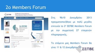 2ο Members Forum 
Στις 9&10 Δεκεμβρίου 2013 
πραγματοποιήθηκε με πολύ μεγάλη 
επιτυχία το 2ο ΣΕΠΒΕ Members Forum 
με την συμμετοχή 27 εταιρειών 
πληροφορικής. 
Το επόμενο μας Members Forum θα 
γίνει 11 & 12 Δεκεμβρίου !!! 
 