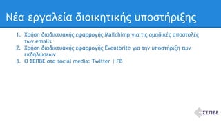 Νέα εργαλεία διοικητικής υποστήριξης 
1. Χρήση διαδικτυακής εφαρμογής Mailchimp για τις ομαδικές αποστολές 
των emails 
2. Χρήση διαδικτυακής εφαρμογής Eventbrite για την υποστήριξη των 
εκδηλώσεων 
3. Ο ΣΕΠΒΕ στα social media: Twitter | FB 
 