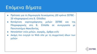 Επόμενα βήματα 
● Πρόταση για τη δημιουργία λευκώματος (20 χρόνια ΣΕΠΒΕ - 
20 πληροφορική στη Β. Ελλάδα) 
● Κατάρτιση χαρτογράφησης μελών ΣΕΠΒΕ και της 
Πληροφορικής στη Β. Ελλάδα σε συνεργασία με 
Πανεπιστήμιο Μακεδονίας 
● Newsletter (νέα μελών, αγοράς, άρθρα κτλ) 
● Ακόμη πιο ενεργό το Web site με τη συμμετοχή όλων των 
μελών 
 