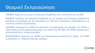 Θεσμική Εκπροσώπηση 
7/9/2013: Συμμετοχή των μελών του Διοικητικού Συμβουλίου στην Τελετή Εγκαινίων της ΔΕΘ. 
9/9/2013: Συνάντηση του Διοικητικού Συμβουλίου με τον εμπορικό και οικονομικό σύμβουλο της 
Πρεσβείας της Ουγγαρίας για την συνεργασία των ελληνικών επιχειρήσεων πληροφορικής με τις 
αντίστοιχες εταιρείες της Ουγγαρίας. 
14/9/2013: Συμμετοχή του ΣΕΠΒΕ στη συνάντηση και διαβούλευση του προέδρου του ΣΥΡΙΖΑ κ. 
Αλέξη Τσίπρα με τους παραγωγικούς φορείς, στο πλαίσιο της 78ης ΔΕΘ. Τον ΣΕΠΒΕ εκπροσώπησε ο 
γενικός διευθυντής κ. Σπύρος Ιγνατιάδης. 
8/10-9/10/2013: Συμμετοχή του ΣΕΠΒΕ στην Πρωθυπουργική Αποστολή στο Ισραήλ. Τον ΣΕΠΒΕ 
εκπροσώπησε ο κ. Θεόφιλος Μυλωνάς, πρόεδρος. 
 