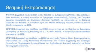 Θεσμική Εκπροσώπηση 
4/3/2014: Συμμετοχή στη συνάντηση με τον Πρόεδρο του Εμπορικού Επιμελητηρίου του Κοσόβου κ. 
Safet Gerxhaliu, ο οποίος συντονίζει το Πρόγραμμα Νοτιοανατολικής Ευρώπης του Ελληνικού 
Ιδρύματος Ευρωπαϊκής και Εξωτερικής Πολιτικής (ΕΛΙΑΜΕΠ), σε συνεργασία με το Βρετανικό 
Συμβούλιο του Κοσόβου. Η συνάντηση έγινε στα πλαίσια επίσκεψης 15μελούς αποστολής από το 
Κόσοβο στα γραφεία του ΣΕΒΕ. 
15/3/2014: Συμμετοχή του προέδρου του ΣΕΠΒΕ στη συνάντηση με τον Πρόεδρο της Ευρωπαϊκής 
Οικονομικής και Κοινωνικής Επιτροπής της Ε.Ε. κ. Henri Malosse. Η συνάντηση πραγματοποιήθηκε 
στα γραφεία του ΣΕΒΕ. 
17/3/2014: Συμμετοχή του προέδρου του ΣΕΠΒΕ σε συνέντευξη Τύπου με θέμα: «Στρατηγική για την 
επανεκκίνηση της Ζώνης Καινοτομίας Θεσσαλονίκης» στο πλαίσιο συμμετοχής του Συνδέσμου 
Επιχειρήσεων Πληροφορικής Βορείου Ελλάδος στη Συμβουλευτική Επιτροπή Ανάπτυξης της Ζώνης 
Καινοτομίας Θεσσαλονίκης. 
 