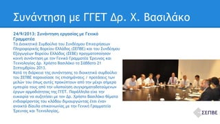 Συνάντηση με ΓΓΕΤ Δρ. Χ. Βασιλάκο 
24/9/2013: Συνάντηση εργασίας με Γενικό 
Γραμματέα 
Τα Διοικητικά Συμβούλια του Συνδέσμου Επιχειρήσεων 
Πληροφορικής Βορείου Ελλάδος (ΣΕΠΒΕ) και του Συνδέσμου 
Εξαγωγέων Βορείου Ελλάδος (ΣΕΒΕ) πραγματοποίησαν 
κοινή συνάντηση με τον Γενικό Γραμματέα Έρευνας και 
Τεχνολογίας Δρ. Χρήστο Βασιλάκο το Σάββατο 21 
Σεπτεμβρίου 2013. 
Κατά τη διάρκεια της συνάντησης το διοικητικό συμβούλιο 
του ΣΕΠΒΕ παρουσίασε τις επισημάνσεις / προτάσεις των 
μελών του όπως αυτές προκύπτουν από την μέχρι σήμερα 
εμπειρία τους από την υλοποίηση συγχρηματοδοτούμενων 
έργων αρμοδιότητας της ΓΓΕΤ. Παράλληλα είχε την 
ευκαιρία να συζητήσει με τον Δρ. Χρήστο Βασιλάκο θέματα 
ενδιαφέροντος του κλάδου διμιουργώντας έτσι έναν 
ανοικτό δίαυλο επικοινωνίας με την Γενική Γραμματεία 
Έρευνας και Τεχνολογίας. 
 