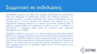 Συμμετοχή σε εκδηλώσεις 
10-14/3/2014: Συμμετοχή του ΣΕΠΒΕ στην εβδομάδα απασχολισιμότητας (Employability 
Week) που διοργάνωσε το Mediterranean College. Στην εκδήλωση συμμετείχε ο κ. 
Ιγνατιάδης με ομιλία : «Οι τάσεις απασχόλησης στον τομέα της πληροφορικής και των 
Τηλεπικοινωνιών» 11/3/2014: Συμμετοχή του προέδρου στην εκδήλωση για το νέο 
χρηματοδοτικό πρόγραμμα πλαίσιο για την έρευνα και Καινοτομία «Ορίζοντας 2020». Η 
εκδήλωση πραγματοποιήθηκε στο Αμφιθέατρο του ΕΚΕΤΑ και κατά τη διάρκειά της 
παρουσιάστηκε το πρόγραμμα καθώς επίσης και στοχευμένα τομείς εξαιρετικού 
ενδιαφέροντος για την Ελλάδα 
12/3/2014: Ο ΣΕΠΒΕ σε συνεργασία με το Εθνικό Καποδιστριακό Πανεπιστήμιο Αθηνών 
(ΕΚΠΑ) και τον Οργανισμό Πληρωμών και Ελέγχου Κοινοτικών Ενισχύσεων Προσανατολισμού 
και Εγγυήσεων (ΟΠΕΚΕΠΕ) διοργάνωσε ειδική ενημερωτική ημερίδα για το πρόγραμμα με 
τίτλο «Flspace Future Internet Business Collaboration Platform in Agri-Food, Transport and 
Logistics», την επόμενη φάση και τη συμμετοχή εταιρειών πληροφορικής σ αυτό. Το εν 
λόγω πρόγραμμα ανήκει στο 7ο Πρόγραμμα Πλαίσιο της Ε.Ε. για την Έρευνα και την 
Τεχνολογική Ανάπτυξη. 
 