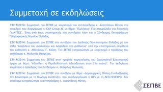 Συμμετοχή σε εκδηλώσεις 
19/11/2014: Συμμετοχή του ΣΕΠΒΕ με χαιρετισμό του αντιπροέδρου κ. Αναστάσιου Μάνου στο 
συνέδριο που διοργάνωσε η ICAP Group AE με θέμα: "Πωλήσεις: Ένα σταυρόλεξο για δυνατούς 
ΠωΛΥΤΕΣ". Ένας από τους υποστηρικτές του συνεδρίου ήταν και ο Σύνδεσμος Επιχειρήσεων 
Πληροφορικής Βορείου Ελλάδος. 
22/11/2014: Συμμετοχή του ΣΕΠΒΕ στο συνέδριο του Διεθνούς Πανεπιστημίου Ελλάδος με τον 
τίτλο "Ασφάλεια του Διαδικτύου και Ασφάλεια στο Διαδίκτυο" υπό την επιστημονική επιμέλεια 
του καθηγητή κ. Αθανάσιου Γ. Καΐση. Τον ΣΕΠΒΕ εκπροσώπησε με χαιρετισμό ο πρόεδρος του 
συνδέσμου κ. Μυλωνάς Θεόφιλος. 
23/11/2014: Συμμετοχή του ΣΕΠΒΕ στην ημερίδα παρουσίασης του Ευρωπαϊκού Ερευνητικού 
έργου με θέμα: "eEnviPer: η Περιβαλλοντική Αδειοδότηση στον 21ο αιώνα". Την εκδήλωση 
χαιρέτησε ο πρόεδρος του Συνδέσμου κ. Θεόφιλος Μυλωνάς. 
23/11/2014: Συμμετοχή του ΣΕΠΒΕ στο συνέδριο με θέμα «Δημιουργικές Πόλεις-Συνδυάζοντας 
την Καινοτομία με τη Βιώσιμη Ανάπτυξη» που συνδιοργάνωσε η OTS με τη ΔΕΘ-HELEXPO. Τον 
σύνδεσμο εκπροσώπησε ο αντιπρόεδρος κ. Αναστάσιος Μάνος. 
 