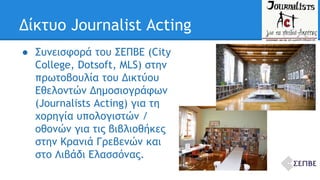 Δίκτυο Journalist Acting 
● Συνεισφορά του ΣΕΠΒΕ (City 
College, Dotsoft, MLS) στην 
πρωτοβουλία του Δικτύου 
Εθελοντών Δημοσιογράφων 
(Journalists Acting) για τη 
χορηγία υπολογιστών / 
οθονών για τις βιβλιοθήκες 
στην Κρανιά Γρεβενών και 
στο Λιβάδι Ελασσόνας. 
