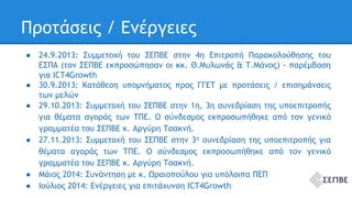 Προτάσεις / Ενέργειες 
● 24.9.2013: Συμμετοχή του ΣΕΠΒΕ στην 4η Επιτροπή Παρακολούθησης του 
ΕΣΠΑ (τον ΣΕΠΒΕ εκπροσώπησαν οι κκ. Θ.Μυλωνάς & Τ.Μάνος) - παρέμβαση 
για ICT4Growth 
● 30.9.2013: Κατάθεση υπομνήματος προς ΓΓΕΤ με προτάσεις / επισημάνσεις 
των μελών 
● 29.10.2013: Συμμετοχή του ΣΕΠΒΕ στην 1η, 3η συνεδρίαση της υποεπιτροπής 
για θέματα αγοράς των ΤΠΕ. Ο σύνδεσμος εκπροσωπήθηκε από τον γενικό 
γραμματέα του ΣΕΠΒΕ κ. Αργύρη Τσακνή. 
● 27.11.2013: Συμμετοχή του ΣΕΠΒΕ στην 3η συνεδρίαση της υποεπιτροπής για 
θέματα αγοράς των ΤΠΕ. Ο σύνδεσμος εκπροσωπήθηκε από τον γενικό 
γραμματέα του ΣΕΠΒΕ κ. Αργύρη Τσακνή. 
● Μάιος 2014: Συνάντηση με κ. Ωραιοπούλου για υπόλοιπα ΠΕΠ 
● Ιούλιος 2014: Ενέργειες για επιτάχυνση ICT4Growth 
 