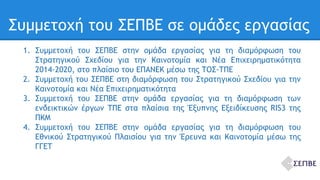 Συμμετοχή του ΣΕΠΒΕ σε ομάδες εργασίας 
1. Συμμετοχή του ΣΕΠΒΕ στην ομάδα εργασίας για τη διαμόρφωση του 
Στρατηγικού Σχεδίου για την Καινοτομία και Νέα Επιχειρηματικότητα 
2014-2020, στο πλαίσιο του ΕΠΑΝΕΚ μέσω της ΤΟΣ-ΤΠΕ 
2. Συμμετοχή του ΣΕΠΒΕ στη διαμόρφωση του Στρατηγικού Σχεδίου για την 
Καινοτομία και Νέα Επιχειρηματικότητα 
3. Συμμετοχή του ΣΕΠΒΕ στην ομάδα εργασίας για τη διαμόρφωση των 
ενδεικτικών έργων ΤΠΕ στα πλαίσια της Έξυπνης Εξειδίκευσης RIS3 της 
ΠΚΜ 
4. Συμμετοχή του ΣΕΠΒΕ στην ομάδα εργασίας για τη διαμόρφωση του 
Εθνικού Στρατηγικού Πλαισίου για την Έρευνα και Καινοτομία μέσω της 
ΓΓΕΤ 
 