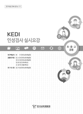 | 연구자료 CRM 201ι"' 1
KEDI
인성검사실시요강
연구책임자 | 현 주 (효댁교육개일원)
공동연구원 1 잉 소 현 (εR교육개발원)
한 미 영 (용택교육개일원)
임현정(단국대학교)
슨경원(서울대학교)
연구조원| 장가링(효택교육개일원)
~ 앓뀔않했흙없
 